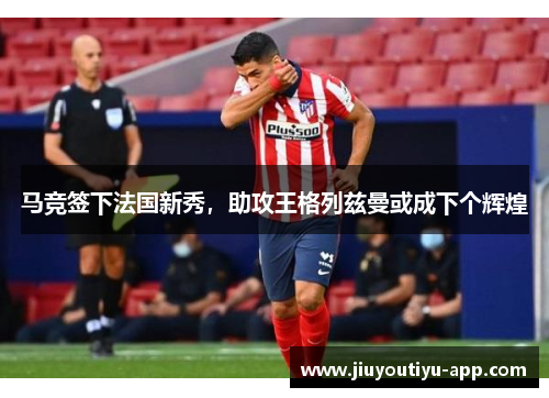 马竞签下法国新秀，助攻王格列兹曼或成下个辉煌