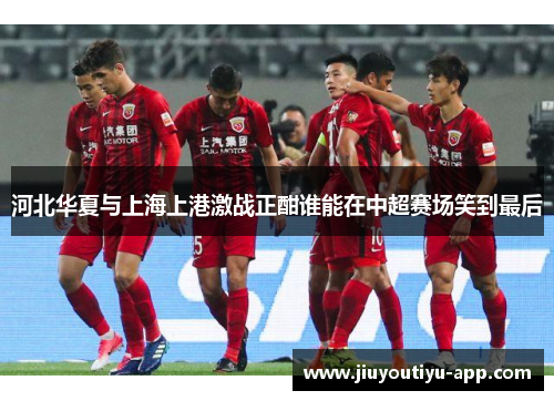 河北华夏与上海上港激战正酣谁能在中超赛场笑到最后